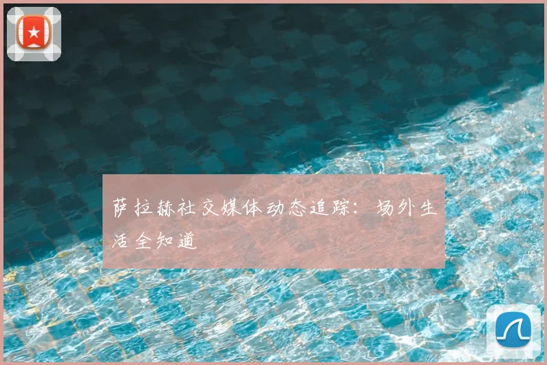 萨拉赫社交媒体动态追踪：场外生活全知道
