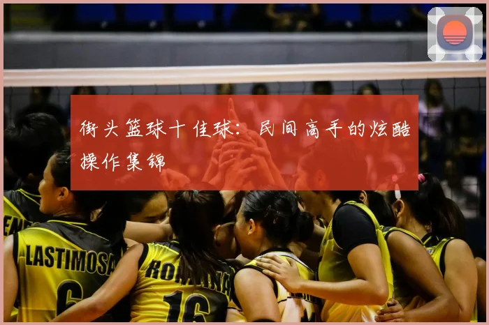 街头篮球十佳球：民间高手的炫酷操作集锦