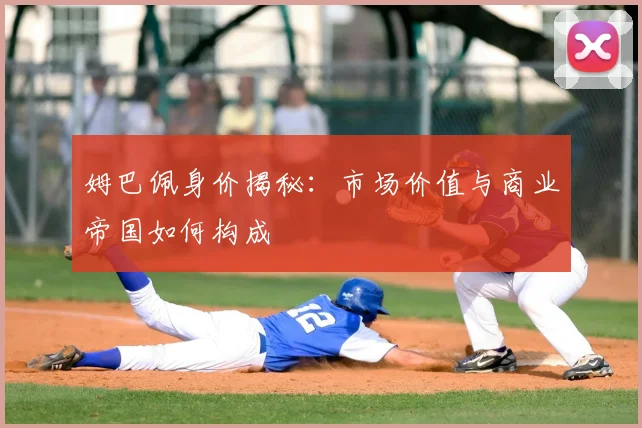 姆巴佩身价揭秘：市场价值与商业帝国如何构成